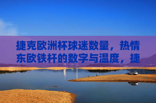 捷克欧洲杯球迷数量,热情东欧铁杆的数字与温度,捷克欧洲杯,东欧铁杆球迷的数量与热情