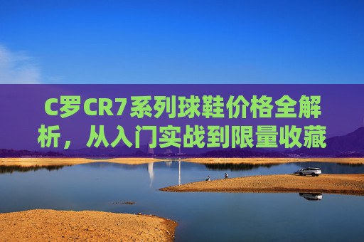 C罗CR7系列球鞋价格全解析,从入门实战到限量收藏,预算如何选?C罗CR7系列球鞋价格全解析,从入门实战到限量收藏,预算如何选?