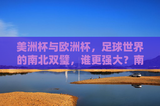 美洲杯与欧洲杯,足球世界的南北双璧,谁更强大?南北双璧,美洲杯与欧洲杯谁更强大?