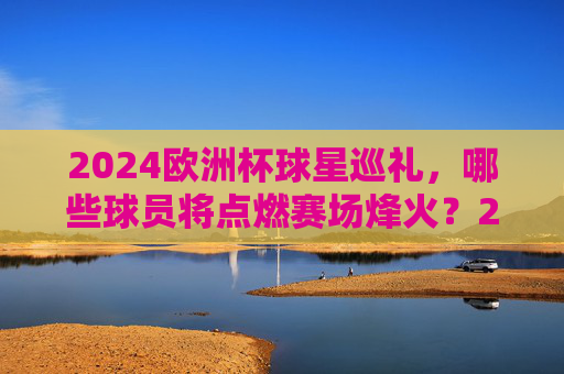 2024欧洲杯球星巡礼，哪些球员将点燃赛场烽火？2024欧洲杯球星巡礼，赛场烽火，星将点燃