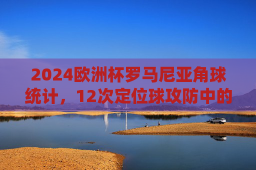 2024欧洲杯罗马尼亚角球统计，12次定位球攻防中的战术密码，2024欧洲杯罗马尼亚角球统计，12次定位球攻防中的战术密码