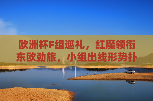 欧洲杯F组巡礼，红魔领衔东欧劲旅，小组出线形势扑朔迷离，欧洲杯F组，红魔领衔东欧劲旅，出线形势扑朔迷离