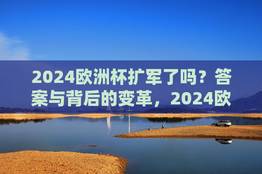 2024欧洲杯扩军了吗？答案与背后的变革，2024欧洲杯扩军，答案与背后的变革