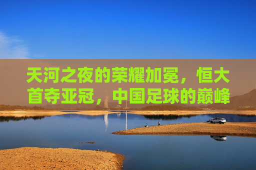 天河之夜的荣耀加冕,恒大首夺亚冠,中国足球的巅峰回响,天河之夜荣耀加冕,恒大首夺亚冠,中国足球巅峰回响