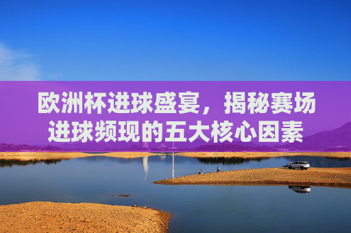 欧洲杯进球盛宴,揭秘赛场进球频现的五大核心因素