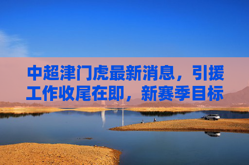 中超津门虎最新消息,引援工作收尾在即,新赛季目标剑联赛前六,中超津门虎引援收尾在即 新赛季目标剑指前六