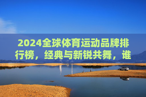 2024全球体育运动品牌排行榜,经典与新锐共舞,谁在定义运动未来?2024全球体育品牌排行榜,经典与新锐共舞,谁定义运动未来?