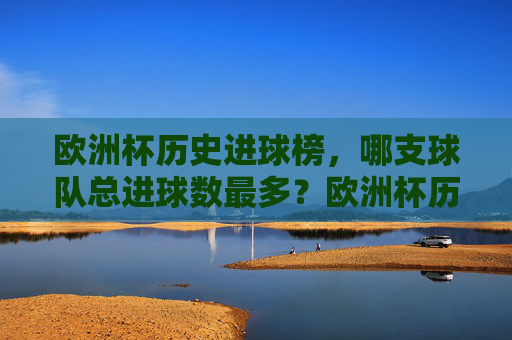 欧洲杯历史进球榜,哪支球队总进球数最多?欧洲杯历史进球榜,哪支球队总进球数最多?