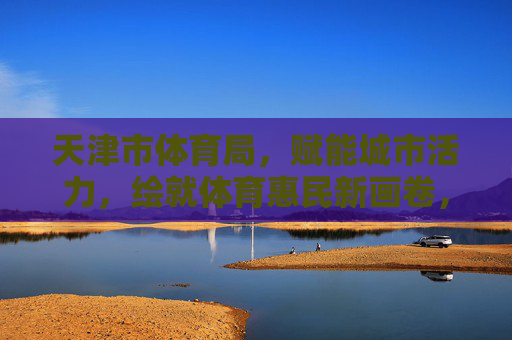 天津市体育局,赋能城市活力,绘就体育惠民新画卷,天津市体育局,赋能城市活力,绘就体育惠民新画卷