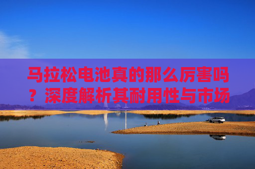 马拉松电池真的那么厉害吗？深度解析其耐用性与市场真相，马拉松电池真的那么厉害？耐用性与市场真相深度解析