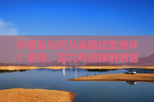 中国队为何从未踢过欧洲杯？资格、实力与足球的时区差距，中国队为何从未踢过欧洲杯？资格、实力与足球时区差距