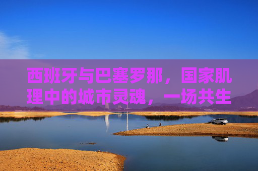 西班牙与巴塞罗那,国家肌理中的城市灵魂,一场共生与张力的交响,西班牙与巴塞罗那,国家肌理中的城市灵魂共生张力