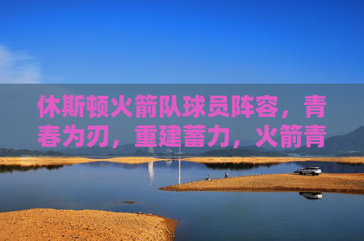休斯顿火箭队球员阵容,青春为刃,重建蓄力,火箭青春为刃,重建蓄力