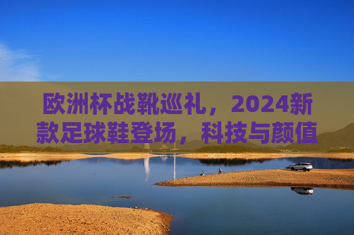 欧洲杯战靴巡礼,2024新款足球鞋登场,科技与颜值并存的巅峰之选,2024欧洲杯战靴巡礼,科技与颜值并存的巅峰之选