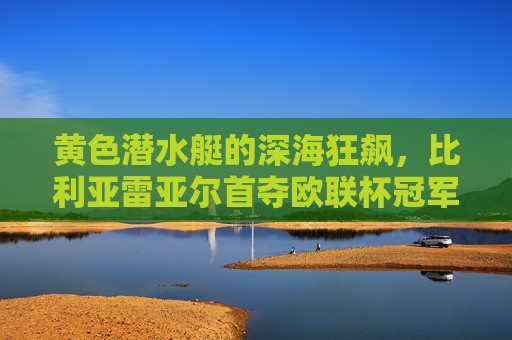 黄色潜水艇的深海狂飙，比利亚雷亚尔首夺欧联杯冠军，书写草根传奇，黄色潜水艇首夺欧联杯，草根传奇深海狂飙