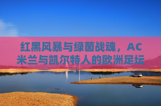 红黑风暴与绿茵战魂，AC米兰与凯尔特人的欧洲足坛经典对决，红黑风暴与绿茵战魂，欧洲足坛经典对决