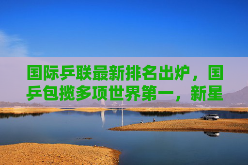 国际乒联最新排名出炉，国乒包揽多项世界第一，新星闪耀竞技舞台，国乒包揽国际乒联多项世界第一 新星闪耀竞技舞台