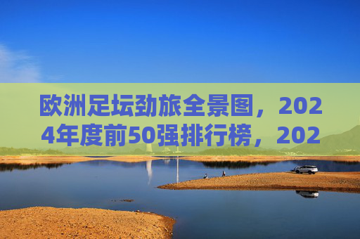 欧洲足坛劲旅全景图,2024年度前50强排行榜,2024欧洲足坛劲旅前50强全景排行榜