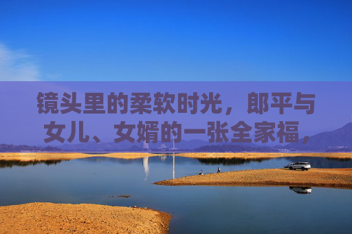 镜头里的柔软时光,郎平与女儿、女婿的一张全家福,郎平全家福,镜头里的柔软时光