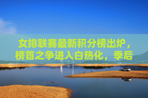 女排联赛最新积分榜出炉，榜首之争进入白热化，季后赛席位悬念丛生，女排联赛最新积分榜，榜首之争白热化，季后赛席位悬念丛生