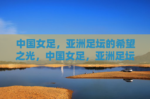 中国女足，亚洲足坛的希望之光，中国女足，亚洲足坛的希望之光