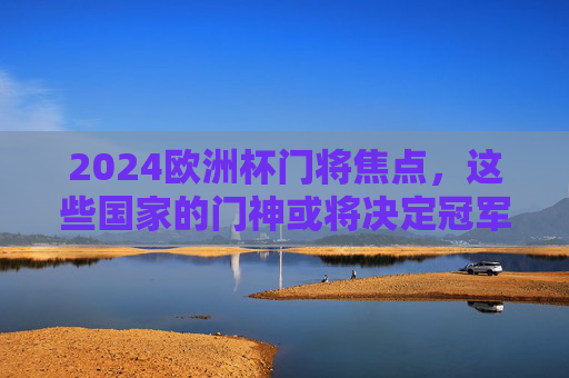 2024欧洲杯门将焦点，这些国家的门神或将决定冠军归属！2024欧洲杯门神或将左右冠军归属