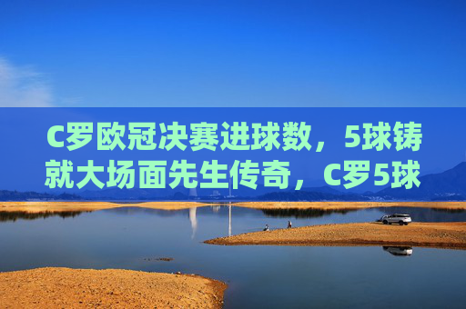 C罗欧冠决赛进球数,5球铸就大场面先生传奇,C罗5球铸就欧冠决赛大场面先生传奇