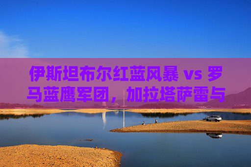 伊斯坦布尔红蓝风暴 vs 罗马蓝鹰军团，加拉塔萨雷与拉齐奥的欧联红蓝对决，欧联红蓝对决，加拉塔萨雷风暴战拉齐奥蓝鹰