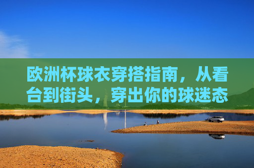 欧洲杯球衣穿搭指南,从看台到街头,穿出你的球迷态度,欧洲杯球衣穿搭,从看台到街头的球迷态度指南
