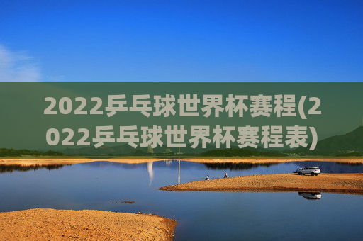 2022乒乓球世界杯赛程(2022乒乓球世界杯赛程表)
