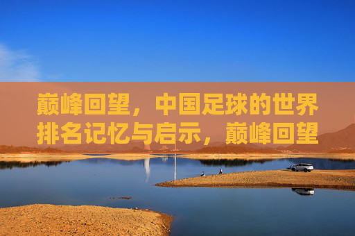 巅峰回望,中国足球的世界排名记忆与启示,巅峰回望,中国足球世界排名的记忆与启示
