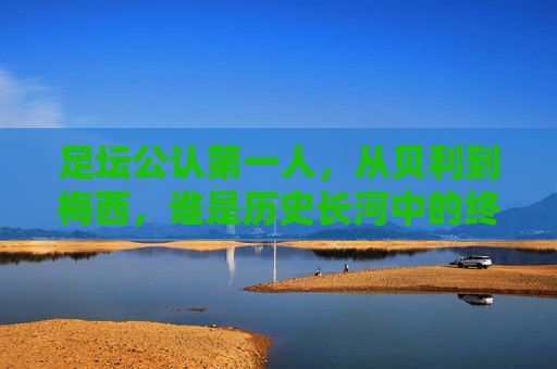 足坛公认第一人，从贝利到梅西，谁是历史长河中的终极答案？贝利与梅西，足坛第一人的历史终极答案？