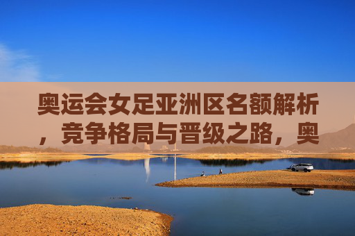 奥运会女足亚洲区名额解析,竞争格局与晋级之路,奥运会女足亚洲区名额解析,竞争格局与晋级之路