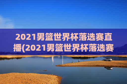 2021男篮世界杯落选赛直播(2021男篮世界杯落选赛直播回放)