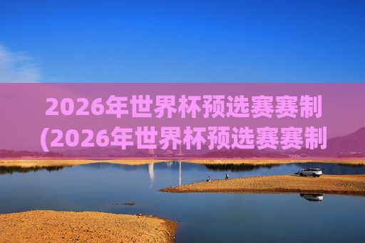 2026年世界杯预选赛赛制(2026年世界杯预选赛赛制规则)