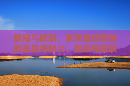 欧冠与欧联,欧洲足坛双雄的差异与魅力,欧冠与欧联,欧洲足坛双雄的差异魅力