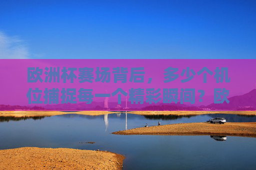 欧洲杯赛场背后,多少个机位捕捉每一个精彩瞬间?欧洲杯赛场背后的机位,捕捉每一个精彩瞬间
