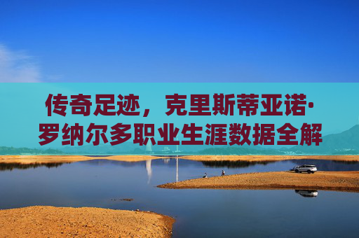 传奇足迹,克里斯蒂亚诺·罗纳尔多职业生涯数据全解析,传奇足迹,克里斯蒂亚诺·罗纳尔多职业生涯数据全解析