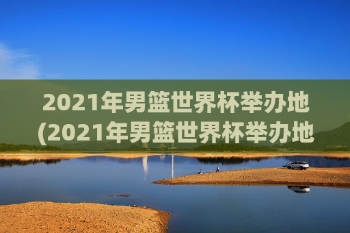 2021年男篮世界杯举办地(2021年男篮世界杯举办地点)