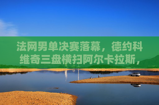 法网男单决赛落幕,德约科维奇三盘横扫阿尔卡拉斯,第23座大满贯创历史