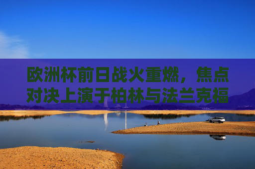 欧洲杯前日战火重燃,焦点对决上演于柏林与法兰克福双雄球场,欧洲杯焦点对决,柏林法兰克福双雄球场战火重燃