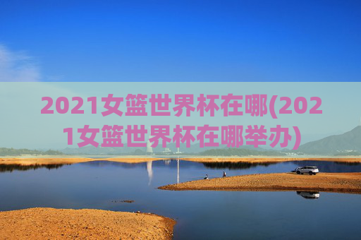 2021女篮世界杯在哪(2021女篮世界杯在哪举办)