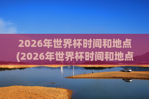 2026年世界杯时间和地点(2026年世界杯时间和地点表)2026年世界杯时间地点表