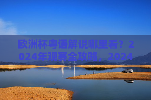 欧洲杯粤语解说哪里看？2024年观赛全攻略，2024欧洲杯粤语解说观赛全攻略