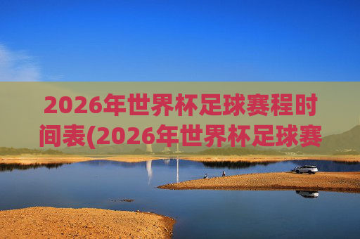 2026年世界杯足球赛程时间表(2026年世界杯足球赛程时间表图片)