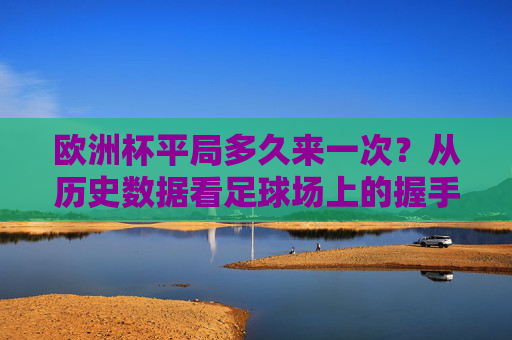 欧洲杯平局多久来一次？从历史数据看足球场上的握手时刻，欧洲杯平局频率，历史数据中的握手时刻