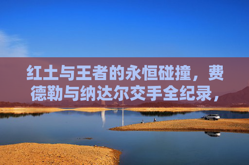 红土与王者的永恒碰撞,费德勒与纳达尔交手全纪录,红土与王者的永恒碰撞,费德勒与纳达尔交手全纪录