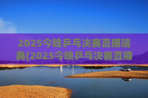 2025今晚乒乓决赛直播瑞典(2025今晚乒乓决赛直播瑞典男单冠军是谁)