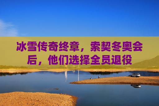 冰雪传奇终章,索契冬奥会后,他们选择全员退役