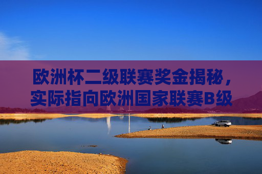 欧洲杯二级联赛奖金揭秘,实际指向欧洲国家联赛B级,奖金结构与分配详解,欧洲国家联赛B级奖金结构与分配详解